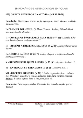 SERMONÁRIO DE MENSAGENS QUE EDIFICAM II
Pr. Geziel de Jesus. Bacharel em teologia pela FATEGO. ANO 2012
284
123) OS SETE SEGREDOS DA VITÓRIA (MT 15.21-28)
Introdução: Saberemos, através desta mensagem, como alcançar a vitória
na nossa vida.
I - CLAMAR POR JESUS. (V 22A) .Clamou: Senhor, Filho de Davi,
tem misericordia de mim!..
II - CONTAR OS PROBLEMAS PARA JESUS (V 22) “...Minha filha
esta horrivelmente endemoninhada”.
III - BUSCAR A PRESENÇA DE JESUS (V 23B)“...vem gritando atrás
de nos”.
IV-ADORAR A JESUS (V 25)“A mulher chegou, e o adorou, dizendo:
Senhor, socorre-me”.
V - RECONHECER QUEM É JESUS (V 25 b)“...dizendo: Senhor...”.
VI - ENTREGAR-SE PARA JESUS (V 25 c)“...socorre-me...”.
VII - RECEBER DE JESUS (V 28) “.Então respondeu Jesus, e disse-
lhe: O mulher, grande é a tua fé! Seja isso feito para contigo como tu
desejas. E desde aquela hora a sua filha ficou sã.
Conclusão: Faca o que a mulher Cananeia fez, e receba aquilo que tu
desejas!
 
