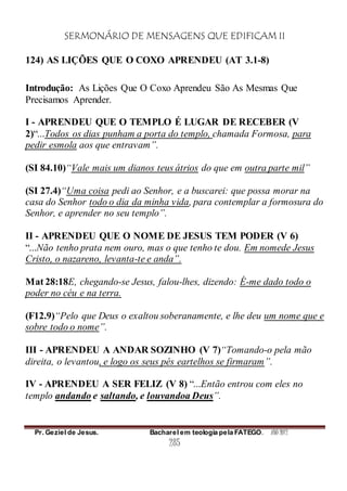 SERMONÁRIO DE MENSAGENS QUE EDIFICAM II
Pr. Geziel de Jesus. Bacharel em teologia pela FATEGO. ANO 2012
285
124) AS LIÇÕES QUE O COXO APRENDEU (AT 3.1-8)
Introdução: As Lições Que O Coxo Aprendeu São As Mesmas Que
Precisamos Aprender.
I - APRENDEU QUE O TEMPLO É LUGAR DE RECEBER (V
2)“...Todos os dias punham a porta do templo, chamada Formosa, para
pedir esmola aos que entravam”.
(SI 84.10)“Vale mais um dianos teus átrios do que em outra parte mil”
(SI 27.4)“Uma coisa pedi ao Senhor, e a buscarei: que possa morar na
casa do Senhor todo o dia da minha vida, para contemplar a formosura do
Senhor, e aprender no seu templo”.
II - APRENDEU QUE O NOME DE JESUS TEM PODER (V 6)
“...Não tenho prata nem ouro, mas o que tenho te dou. Em nomede Jesus
Cristo, o nazareno, levanta-te e anda”.
Mat 28:18E, chegando-se Jesus, falou-lhes, dizendo: É-me dado todo o
poder no céu e na terra.
(F12.9)“Pelo que Deus o exaltou soberanamente, e lhe deu um nome que e
sobre todo o nome”.
III - APRENDEU A ANDAR SOZINHO (V 7)“Tomando-o pela mão
direita, o levantou, e logo os seus pés eartelhos se firmaram”.
IV - APRENDEU A SER FELIZ (V 8) “...Então entrou com eles no
templo andando e saltando, e louvandoa Deus”.
 