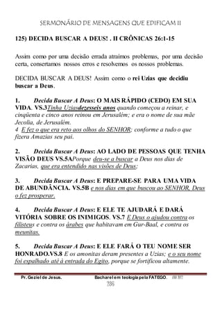 SERMONÁRIO DE MENSAGENS QUE EDIFICAM II
Pr. Geziel de Jesus. Bacharel em teologia pela FATEGO. ANO 2012
286
125) DECIDA BUSCAR A DEUS! . II CRÔNICAS 26:1-15
Assim como por uma decisão errada atraímos problemas, por uma decisão
certa, consertamos nossos erros e resolvemos os nossos problemas.
DECIDA BUSCAR A DEUS! Assim como o rei Uzias que decidiu
buscar a Deus.
1. Decida Buscar A Deus: O MAIS RÁPIDO (CEDO) EM SUA
VIDA. VS.3Tinha Uziasdezesseis anos quando começou a reinar, e
cinqüenta e cinco anos reinou em Jerusalém; e era o nome de sua mãe
Jecolia, de Jerusalém.
4 E fez o que era reto aos olhos do SENHOR; conforme a tudo o que
fizera Amazias seu pai.
2. Decida Buscar A Deus: AO LADO DE PESSOAS QUE TENHA
VISÃO DEUS VS.5APorque deu-se a buscar a Deus nos dias de
Zacarias, que era entendido nas visões de Deus;
3. Decida Buscar A Deus: E PREPARE-SE PARA UMA VIDA
DE ABUNDÂNCIA. VS.5B e nos dias em que buscou ao SENHOR, Deus
o fez prosperar.
4. Decida Buscar A Deus: E ELE TE AJUDARÁ E DARÁ
VITÓRIA SOBRE OS INIMIGOS. VS.7 E Deus o ajudou contra os
filisteus e contra os árabes que habitavam em Gur-Baal, e contra os
meunitas.
5. Decida Buscar A Deus: E ELE FARÁ O TEU NOME SER
HONRADO.VS.8 E os amonitas deram presentes a Uzias; e o seu nome
foi espalhado até à entrada do Egito, porque se fortificou altamente.
 