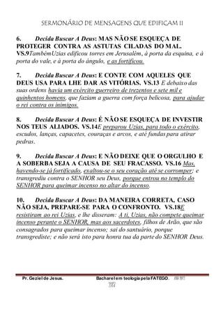 SERMONÁRIO DE MENSAGENS QUE EDIFICAM II
Pr. Geziel de Jesus. Bacharel em teologia pela FATEGO. ANO 2012
287
6. Decida Buscar A Deus: MAS NÃO SE ESQUEÇA DE
PROTEGER CONTRA AS ASTUTAS CILADAS DO MAL.
VS.9TambémUzias edificou torres em Jerusalém, à porta da esquina, e à
porta do vale, e à porta do ángulo, e as fortificou.
7. Decida Buscar A Deus: E CONTE COM AQUELES QUE
DEUS USA PARA LHE DAR AS VITÓRIAS. VS.13 E debaixo das
suas ordens havia um exército guerreiro de trezentos e sete mil e
quinhentos homens, que faziam a guerra com força belicosa, para ajudar
o rei contra os inimigos.
8. Decida Buscar A Deus: É NÃO SE ESQUEÇA DE INVESTIR
NOS TEUS ALIADOS. VS.14E preparou Uzias, para todo o exército,
escudos, lanças, capacetes, couraças e arcos, e até fundas para atirar
pedras.
9. Decida Buscar A Deus: E NÃO DEIXE QUE O ORGULHO E
A SOBERBA SEJA A CAUSA DE SEU FRACASSO. VS.16 Mas,
havendo-se já fortificado, exaltou-se o seu coração até se corromper; e
transgrediu contra o SENHOR seu Deus, porque entrou no templo do
SENHOR para queimar incenso no altar do incenso.
10. Decida Buscar A Deus: DA MANEIRA CORRETA, CASO
NÃO SEJA, PREPARE-SE PARA O CONFRONTO. VS.18E
resistiram ao rei Uzias, e lhe disseram: A ti, Uzias, não compete queimar
incenso perante o SENHOR, mas aos sacerdotes, filhos de Arão, que são
consagrados para queimar incenso; sai do santuário, porque
transgrediste; e não será isto para honra tua da parte do SENHOR Deus.
 
