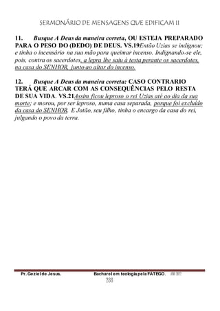 SERMONÁRIO DE MENSAGENS QUE EDIFICAM II
Pr. Geziel de Jesus. Bacharel em teologia pela FATEGO. ANO 2012
288
11. Busque A Deus da maneira correta, OU ESTEJA PREPARADO
PARA O PESO DO (DEDO) DE DEUS. VS.19Então Uzias se indignou;
e tinha o incensário na sua mão para queimar incenso. Indignando-se ele,
pois, contra os sacerdotes, a lepra lhe saiu à testa perante os sacerdotes,
na casa do SENHOR, junto ao altar do incenso.
12. Busque A Deus da maneira correta: CASO CONTRARIO
TERÁ QUE ARCAR COM AS CONSEQUÊNCIAS PELO RESTA
DE SUA VIDA. VS.21Assim ficou leproso o rei Uzias até ao dia da sua
morte; e morou, por ser leproso, numa casa separada, porque foi excluído
da casa do SENHOR. E Jotão, seu filho, tinha o encargo da casa do rei,
julgando o povo da terra.
 