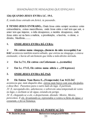 SERMONÁRIO DE MENSAGENS QUE EDIFICAM II
Pr. Geziel de Jesus. Bacharel em teologia pela FATEGO. ANO 2012
289
126) QUANDO JESUS ENTRA LC. 19:1.
E, tendo Jesus entrado em Jericó, ia passando.
E TENDO JESUS ENTRADO... Onde Jesus entra sempre acontece coisa
extraordinária, coisas maravilhosas, onde Jesus entra o mal tem que sair, o
amor tem que imperar, o ódio desaparece, a mentira desaparece, onde
Jesus entra sai na hora a malícia, a prostituição, a lascívia, o ciúme, a
divisão, blasfêmia.........
1. ONDE JESUS ENTRA HÁ CURA:
 Ele entrou numa sinagoga...(homem da mão ressequida) Luc
6:6E aconteceu também noutro sábado, que entrou na sinagoga, e estava
ensinando; e havia ali um homem que tinha a mão direita mirrada.
 Em Lc.7:1, Ele entrou em Cafarnaum e...(centurião)
 Em Lc. 17:12, Ele entrou numa aldeia e ...(10 leprosos)
2. ONDE JESUS ENTRA HÁ PAZ:
 Ele Entrou Num Barco E...(Tempestade) Luc 8:22-24E
aconteceu que, num daqueles dias, entrou num barco com seus discípulos,
e disse-lhes: Passemos para o outro lado do lago. E partiram.
23 E, navegando eles, adormeceu; e sobreveio uma tempestade de vento
no lago, e enchiam-se de água, estando em perigo.
24 E, chegando-se a ele, o despertaram, dizendo: Mestre, Mestre,
perecemos. E ele, levantando-se, repreendeu o vento e a fúria da água; e
cessaram, e fez-se bonança.
3. ONDE JESUS ENTRA HÁ PURIFICAÇÃO:
 