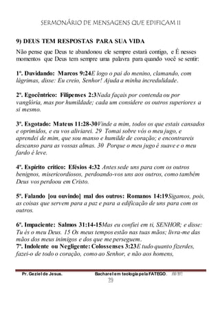 SERMONÁRIO DE MENSAGENS QUE EDIFICAM II
Pr. Geziel de Jesus. Bacharel em teologia pela FATEGO. ANO 2012
29
9) DEUS TEM RESPOSTAS PARA SUA VIDA
Não pense que Deus te abandonou ele sempre estará contigo, e É nesses
momentos que Deus tem sempre uma palavra para quando você se sentir:
1º. Duvidando: Marcos 9:24E logo o pai do menino, clamando, com
lágrimas, disse: Eu creio, Senhor! Ajuda a minha incredulidade.
2º. Egocêntrico: Filipenses 2:3Nada façais por contenda ou por
vanglória, mas por humildade; cada um considere os outros superiores a
si mesmo.
3º. Esgotado: Mateus 11:28-30Vinde a mim, todos os que estais cansados
e oprimidos, e eu vos aliviarei. 29 Tomai sobre vós o meu jugo, e
aprendei de mim, que sou manso e humilde de coração; e encontrareis
descanso para as vossas almas. 30 Porque o meu jugo é suave e o meu
fardo é leve.
4º. Espírito crítico: Efésios 4:32 Antes sede uns para com os outros
benignos, misericordiosos, perdoando-vos uns aos outros, como também
Deus vos perdoou em Cristo.
5º. Falando [ou ouvindo] mal dos outros: Romanos 14:19Sigamos, pois,
as coisas que servem para a paz e para a edificação de uns para com os
outros.
6º. Impaciente: Salmos 31:14-15Mas eu confiei em ti, SENHOR; e disse:
Tu és o meu Deus. 15 Os meus tempos estão nas tuas mãos; livra-me das
mãos dos meus inimigos e dos que me perseguem.
7º. Indolente ou Negligente: Colossenses 3:23E tudo quanto fizerdes,
fazei-o de todo o coração, como ao Senhor, e não aos homens,
 