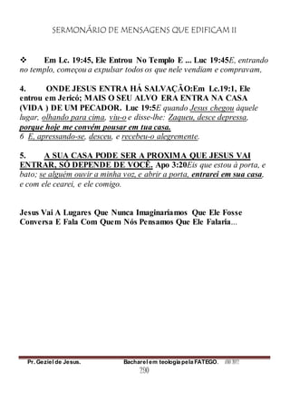 SERMONÁRIO DE MENSAGENS QUE EDIFICAM II
Pr. Geziel de Jesus. Bacharel em teologia pela FATEGO. ANO 2012
290
 Em Lc. 19:45, Ele Entrou No Templo E ... Luc 19:45E, entrando
no templo, começou a expulsar todos os que nele vendiam e compravam,
4. ONDE JESUS ENTRA HÁ SALVAÇÃO:Em Lc.19:1, Ele
entrou em Jericó; MAIS O SEU ALVO ERA ENTRA NA CASA
(VIDA ) DE UM PECADOR. Luc 19:5E quando Jesus chegou àquele
lugar, olhando para cima, viu-o e disse-lhe: Zaqueu, desce depressa,
porque hoje me convém pousar em tua casa.
6 E, apressando-se, desceu, e recebeu-o alegremente.
5. A SUA CASA PODE SER A PROXIMA QUE JESUS VAI
ENTRAR, SÓ DEPENDE DE VOCÊ. Apo 3:20Eis que estou à porta, e
bato; se alguém ouvir a minha voz, e abrir a porta, entrarei em sua casa,
e com ele cearei, e ele comigo.
Jesus Vai A Lugares Que Nunca Imaginaríamos Que Ele Fosse
Conversa E Fala Com Quem Nós Pensamos Que Ele Falaria...
 