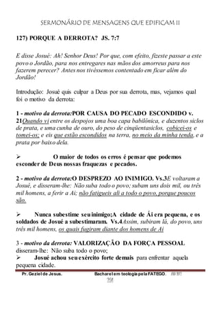 SERMONÁRIO DE MENSAGENS QUE EDIFICAM II
Pr. Geziel de Jesus. Bacharel em teologia pela FATEGO. ANO 2012
291
127) PORQUE A DERROTA? JS. 7:7
E disse Josué: Ah! Senhor Deus! Por que, com efeito, fizeste passar a este
povo o Jordão, para nos entregares nas mãos dos amorreus para nos
fazerem perecer? Antes nos tivéssemos contentado em ficar além do
Jordão!
Introdução: Josué quis culpar a Deus por sua derrota, mas, vejamos qual
foi o motivo da derrota:
1 - motivo da derrota:POR CAUSA DO PECADO ESCONDIDO v.
21Quando vi entre os despojos uma boa capa babilônica, e duzentos siclos
de prata, e uma cunha de ouro, do peso de cinqüentasiclos, cobicei-os e
tomei-os; e eis que estão escondidos na terra, no meio da minha tenda, e a
prata por baixo dela.
 O maior de todos os erros é pensar que podemos
esconder de Deus nossas fraquezas e pecados.
2 - motivo da derrota:O DESPREZO AO INIMIGO. Vs.3E voltaram a
Josué, e disseram-lhe: Não suba todo o povo; subam uns dois mil, ou três
mil homens, a ferir a Ai; não fatigueis ali a todo o povo, porque poucos
são.
 Nunca subestime seuinimigo;A cidade de Ái era pequena, e os
soldados de Josué a subestimaram. Vs.4Assim, subiram lá, do povo, uns
três mil homens, os quais fugiram diante dos homens de Ai
3 - motivo da derrota: VALORIZAÇÃO DA FORÇA PESSOAL
disseram-lhe: Não suba todo o povo;
 Josué achou seuexército forte demais para enfrentar aquela
pequena cidade.
 
