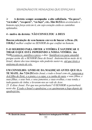 SERMONÁRIO DE MENSAGENS QUE EDIFICAM II
Pr. Geziel de Jesus. Bacharel em teologia pela FATEGO. ANO 2012
292
 A derrota sempre acompanha a alto suficiência. “Eu posso”,
“eu tenho”, “eu quero”, “eu faço”, etc.. Slm 84:5Bem-aventurado o
homem cuja força está em ti, em cujo coração estão os caminhos
aplanados.
4 - motivo da derrota: NÃO CONSULTOU A DEUS
Buscou orientação de seus homens em vez de buscar a Deus. (Sl.
118:8).É melhor confiar no SENHOR do que confiar no homem.
5 -O SEGREDO PARA OBTER A VITÓRIA É SANTIFICAR E
TIRAR O QUE ESTÁ IMPEDINDO A NOSSA VITÓRIA Jos
7:13Levanta-te, santifica o povo, e dize: Santificai-vos para amanhã,
porque assim diz o SENHOR Deus de Israel: Anátema há no meio de ti,
Israel; diante dos teus inimigos não poderás suster-te, até que tireis o
anátema do meio de vós.
UM CONSELHO: LIVRE-SE DA MALDIÇAO ANTES QUE ELA
TE MATE. Jos 7:24-25Então Josué, e todo o Israel com ele, tomaram a
Acã filho de Zerá, e a prata, e a capa, e a cunha de ouro, e seus filhos, e
suas filhas, e seus bois, e seus jumentos, e suas ovelhas, e sua tenda, e
tudo quanto ele tinha; e levaram-nos ao vale de Acor.
25 E disse Josué: Por que nos perturbaste? O SENHOR te perturbará
neste dia. E todo o Israel o apedrejou; e os queimaram a fogo depois de
apedrejá-los.
 