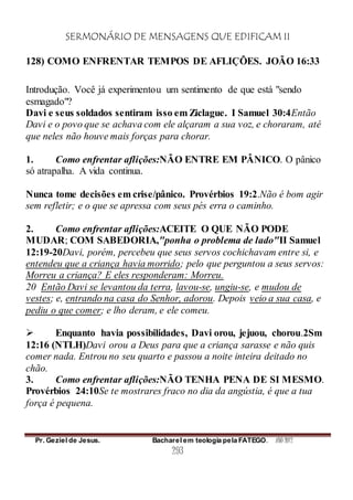 SERMONÁRIO DE MENSAGENS QUE EDIFICAM II
Pr. Geziel de Jesus. Bacharel em teologia pela FATEGO. ANO 2012
293
128) COMO ENFRENTAR TEMPOS DE AFLIÇÕES. JOÃO 16:33
Introdução. Você já experimentou um sentimento de que está "sendo
esmagado"?
Davi e seus soldados sentiram isso em Ziclague. I Samuel 30:4Então
Davi e o povo que se achava com ele alçaram a sua voz, e choraram, até
que neles não houve mais forças para chorar.
1. Como enfrentar aflições:NÃO ENTRE EM PÂNICO. O pânico
só atrapalha. A vida continua.
Nunca tome decisões em crise/pânico. Provérbios 19:2.Não é bom agir
sem refletir; e o que se apressa com seus pés erra o caminho.
2. Como enfrentar aflições:ACEITE O QUE NÃO PODE
MUDAR; COM SABEDORIA,"ponha o problema de lado"II Samuel
12:19-20Davi, porém, percebeu que seus servos cochichavam entre si, e
entendeu que a criança havia morrido; pelo que perguntou a seus servos:
Morreu a criança? E eles responderam: Morreu.
20 Então Davi se levantou da terra, lavou-se, ungiu-se, e mudou de
vestes; e, entrando na casa do Senhor, adorou. Depois veio a sua casa, e
pediu o que comer; e lho deram, e ele comeu.
 Enquanto havia possibilidades, Davi orou, jejuou, chorou.2Sm
12:16 (NTLH)Davi orou a Deus para que a criança sarasse e não quis
comer nada. Entrou no seu quarto e passou a noite inteira deitado no
chão.
3. Como enfrentar aflições:NÃO TENHA PENA DE SI MESMO.
Provérbios 24:10Se te mostrares fraco no dia da angústia, é que a tua
força é pequena.
 