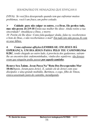 SERMONÁRIO DE MENSAGENS QUE EDIFICAM II
Pr. Geziel de Jesus. Bacharel em teologia pela FATEGO. ANO 2012
294
(VIVA) Se você fica desesperado quando tem que enfrentar muitos
problemas, você é um fraco, um pobre coitado.
 Cuidado para não culpar os outros, e a Deus. Ele perdeu tudo,
mas não pecou Jó 2:9-10 Então sua mulher lhe disse: Ainda reténs a tua
sinceridade? Amaldiçoa a Deus, e morre.
10 Porém ele lhe disse: Como fala qualquer doida, falas tu; receberemos
o bem de Deus, e não receberíamos o mal? Em tudo isto não pecou Jó com
os seus lábios.
4. Como enfrentar aflições:LEMBRE-SE: EM JESUS HÁ
ESPERANÇA. UM DIA JESUS PASSA PELO TEU CAMINHO.Mat
8:28E, tendo chegado ao outro lado, à província dos gadarenos, saíram-
lhe ao encontro dois endemoninhados, vindos dos sepulcros; tão ferozes
eram que ninguém podia passar por aquele caminho.
Renove Seu Ânimo. Jesus Passa Na "Rota Dos Desesperados Mar
10:46Depois, foram para Jericó. E, saindo ele de Jericó com seus
discípulos e uma grande multidão, Bartimeu, o cego, filho de Timeu,
estava assentado junto do caminho, mendigando.
 