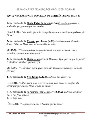 SERMONÁRIO DE MENSAGENS QUE EDIFICAM II
Pr. Geziel de Jesus. Bacharel em teologia pela FATEGO. ANO 2012
295
129) A NECESSIDADE DO CEGO DE JERICÓ LUCAS 18.35-43
1- Necessidade de Ouvir Falar de Jesus. (v.36).E, ouvindo passar a
multidão, perguntou que era aquilo
(Rm 10.17). - “De sorte que a fé vem pelo ouvir, e o ouvir pela palavra de
Deus.”
2- Necessidade de Clamar por Jesus. (v.38). Então clamou, dizendo:
Jesus, Filho de Davi, tem misericórdia de mim.
(Jr 33.3).- “Clama a mim e responder-te-ei, e anunciar-te-ei coisas
grandes e firmes, que não sabes.”
3- Necessidade de Ouvir Jesus. (v.41). Dizendo: Que queres que te faça?
E ele disse: Senhor, que eu veja.
(Jo 6.68). - “… Senhor, para quem iremos? Tu tens as palavras da vida
eterna.”
4- Necessidade de Ver Jesus. (v.42A). E Jesus lhe disse: Vê;
(Is 45.22).- “Olhai para mim e sereis salvos, vós, todos os confins da
terra; porque eu sou Deus, e não há outro.”
5- Necessidade de Ser curado por Jesus. (v.42,43A). E Jesus lhe disse:
Vê; a tua fé te salvou.
43 E logo viu,
(Êx 15.26).- “… porque eu sou o Senhor que te sara.”
 