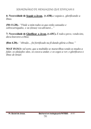 SERMONÁRIO DE MENSAGENS QUE EDIFICAM II
Pr. Geziel de Jesus. Bacharel em teologia pela FATEGO. ANO 2012
296
6- Necessidade de Seguir a Jesus. (v.43B). e seguia-o, glorificando a
Deus.
(Mt 11.28).- “Vinde a mim todos os que estão cansados e
sobrecarregados, e eu (Jesus) vos aliviarei…”
7- Necessidade de Glorificar a Jesus. (v.43C). E todo o povo, vendo isto,
dava louvores a Deus.
(Rm 4.20).- “Abraão… foi fortificado na fé dando glória a Deus.”
MAT 15:31De tal sorte, que a multidão se maravilhou vendo os mudos a
falar, os aleijados sãos, os coxos a andar, e os cegos a ver; e glorificava o
Deus de Israel.
 