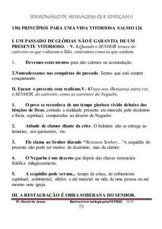 SERMONÁRIO DE MENSAGENS QUE EDIFICAM II
Pr. Geziel de Jesus. Bacharel em teologia pela FATEGO. ANO 2012
297
130) PRINCÍPIOS PARA UMA VIDA VITORIOSA SALMO 126
I. UM PASSADO DE GLÓRIAS NÃO É GARANTIA DE UM
PRESENTE VITORIOSO. – V. 1.Quando o SENHOR trouxe do
cativeiro os que voltaram a Sião, estávamos como os que sonham.
1. Devemos estaratentos para não cairmos na acomodação.
2.Nuncadescanse nas conquistas do passado. Temos que está sempre
conquistando.
II. Encare o presente com realismo.V. 4Traze-nos (Restaura) outra vez,
ó SENHOR, do cativeiro, como as correntes do Neguebe.
1. O povo se recordava de um tempo glorioso vivido debaixo das
bênçãos de Deus, contudo a realidade presente era marcada pelo desânimo
e frieza espiritual, comparadas ao deserto de Neguebe.
2. Atitude de clamor diante da crise. O Salmista não se entrega às
lamurias, aos queixumes, etc.
3. Ele clama ao Senhor dizendo “Restaura Senhor…”A sequidão do
presente não pode ser motivo de desânimo, mas de clamor.
4. O Neguebe é um deserto que depois das chuvas torrenciais
frutifica milagrosamente.
5. A sequidão pode serum... tempo de crises, de esfriamento
espiritual, sentimental, afetivo e até material na vida de uma pessoa ou até
mesmo uma igreja.
III. A RESTAURAÇÃO É OBRA SOBERANA DO SENHOR.
 