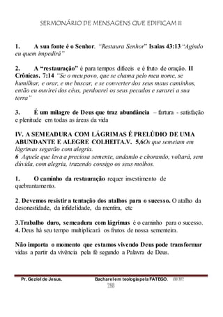 SERMONÁRIO DE MENSAGENS QUE EDIFICAM II
Pr. Geziel de Jesus. Bacharel em teologia pela FATEGO. ANO 2012
298
1. A sua fonte é o Senhor. “Restaura Senhor” Isaias 43:13 “Agindo
eu quem impedirá”
2. A “restauração” é para tempos difíceis e é fruto de oração. II
Crônicas. 7:14 “Se o meu povo, que se chama pelo meu nome, se
humilhar, e orar, e me buscar, e se converter dos seus maus caminhos,
então eu ouvirei dos céus, perdoarei os seus pecados e sararei a sua
terra”
3. É um milagre de Deus que traz abundância – fartura - satisfação
e plenitude em todas as áreas da vida
IV. A SEMEADURA COM LÁGRIMAS É PRELÚDIO DE UMA
ABUNDANTE E ALEGRE COLHEITA.V. 5,6Os que semeiam em
lágrimas segarão com alegria.
6 Aquele que leva a preciosa semente, andando e chorando, voltará, sem
dúvida, com alegria, trazendo consigo os seus molhos.
1. O caminho da restauração requer investimento de
quebrantamento.
2. Devemos resistir a tentação dos atalhos para o sucesso. O atalho da
desonestidade, da infidelidade, da mentira, etc
3.Trabalho duro, semeadura com lágrimas é o caminho para o sucesso.
4. Deus há seu tempo multiplicará os frutos de nossa sementeira.
Não importa o momento que estamos vivendo Deus pode transformar
vidas a partir da vivência pela fé segundo a Palavra de Deus.
 