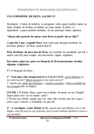 SERMONÁRIO DE MENSAGENS QUE EDIFICAM II
Pr. Geziel de Jesus. Bacharel em teologia pela FATEGO. ANO 2012
299
131) O HÓSPEDE DE DEUS. SALMO 15
Introdução: A ideia do salmista ao perguntar sobre quem poderia morar no
santo Templo do Senhor ou habitar no santo monte de Deus é o
equivalente a quem poderia desfrutar da sua presença Santa e gloriosa.
"Quem não gostaria de morar com Deus ao partir dessa vida?"
A questão é que, segundo Davi, nem todos que desejam desfrutar da
presença gloriosa de Deus, podem fazê-lo.
Para desfrutar da presença de Deus, ser recebido na eternidade por Ele e
morar com Ele para sempre, são necessários alguns requisitos.
Em outras palavras, para ser hóspede de Deus precisamos atender
algumas exigências:
FT: O hóspede de Deus...
1ª - Tem uma vida irrepreensível (v.1-2).SENHOR, quem habitará no
teu tabernáculo? Quem morará no teu santo monte?
2 Aquele que anda sinceramente, e pratica a justiça, e fala a verdade no
seu coração.(não na língua)
(NLTH) 1 Ó Senhor Deus, quem tem o direito de morar no teu Templo?
Quem pode viver no teu monte santo?
2 Só tem esse direito aquele que vive uma vida correta, que faz o que é
certo e que é sincero e verdadeiro no que diz.
2ª - A sua língua é uma bênção (v.3). Aquele que não difama com a sua
língua, nem faz mal ao seu próximo, nem aceita nenhum opróbrio contra o
seu próximo;
 