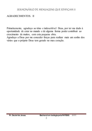 SERMONÁRIO DE MENSAGENS QUE EDIFICAM II
Pr. Geziel de Jesus. Bacharel em teologia pela FATEGO. ANO 2012
3
AGRADECIMENTOS. II
Primeiramente, agradeço ao trino e indescritível Deus, por ter me dado à
oportunidade de estar no mundo e de alguma forma poder contribuir ao
crescimento de muitos, com esta pequena obra.
Agradeço a Deus por me conceder forças para realizar mais um sonho dos
vários que o próprio Deus tem gerado no meu coração.
 