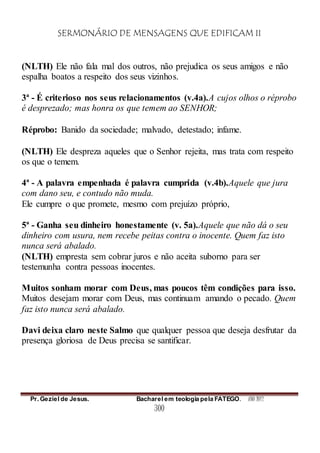 SERMONÁRIO DE MENSAGENS QUE EDIFICAM II
Pr. Geziel de Jesus. Bacharel em teologia pela FATEGO. ANO 2012
300
(NLTH) Ele não fala mal dos outros, não prejudica os seus amigos e não
espalha boatos a respeito dos seus vizinhos.
3ª - É criterioso nos seus relacionamentos (v.4a).A cujos olhos o réprobo
é desprezado; mas honra os que temem ao SENHOR;
Réprobo: Banido da sociedade; malvado, detestado; infame.
(NLTH) Ele despreza aqueles que o Senhor rejeita, mas trata com respeito
os que o temem.
4ª - A palavra empenhada é palavra cumprida (v.4b).Aquele que jura
com dano seu, e contudo não muda.
Ele cumpre o que promete, mesmo com prejuízo próprio,
5ª - Ganha seu dinheiro honestamente (v. 5a).Aquele que não dá o seu
dinheiro com usura, nem recebe peitas contra o inocente. Quem faz isto
nunca será abalado.
(NLTH) empresta sem cobrar juros e não aceita suborno para ser
testemunha contra pessoas inocentes.
Muitos sonham morar com Deus, mas poucos têm condições para isso.
Muitos desejam morar com Deus, mas continuam amando o pecado. Quem
faz isto nunca será abalado.
Davi deixa claro neste Salmo que qualquer pessoa que deseja desfrutar da
presença gloriosa de Deus precisa se santificar.
 