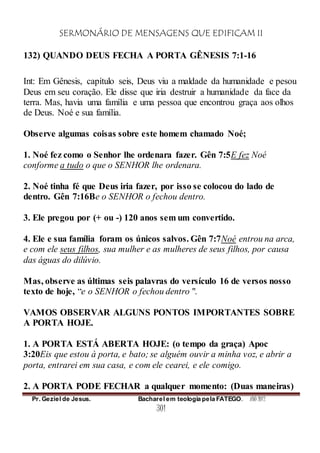 SERMONÁRIO DE MENSAGENS QUE EDIFICAM II
Pr. Geziel de Jesus. Bacharel em teologia pela FATEGO. ANO 2012
301
132) QUANDO DEUS FECHA A PORTA GÊNESIS 7:1-16
Int: Em Gênesis, capítulo seis, Deus viu a maldade da humanidade e pesou
Deus em seu coração. Ele disse que iria destruir a humanidade da face da
terra. Mas, havia uma família e uma pessoa que encontrou graça aos olhos
de Deus. Noé e sua família.
Observe algumas coisas sobre este homem chamado Noé;
1. Noé fez como o Senhor lhe ordenara fazer. Gên 7:5E fez Noé
conforme a tudo o que o SENHOR lhe ordenara.
2. Noé tinha fé que Deus iria fazer, por isso se colocou do lado de
dentro. Gên 7:16Be o SENHOR o fechou dentro.
3. Ele pregou por (+ ou -) 120 anos sem um convertido.
4. Ele e sua família foram os únicos salvos. Gên 7:7Noé entrou na arca,
e com ele seus filhos, sua mulher e as mulheres de seus filhos, por causa
das águas do dilúvio.
Mas, observe as últimas seis palavras do versículo 16 de versos nosso
texto de hoje, “e o SENHOR o fechou dentro ".
VAMOS OBSERVAR ALGUNS PONTOS IMPORTANTES SOBRE
A PORTA HOJE.
1. A PORTA ESTÁ ABERTA HOJE: (o tempo da graça) Apoc
3:20Eis que estou à porta, e bato; se alguém ouvir a minha voz, e abrir a
porta, entrarei em sua casa, e com ele cearei, e ele comigo.
2. A PORTA PODE FECHAR a qualquer momento: (Duas maneiras)
 