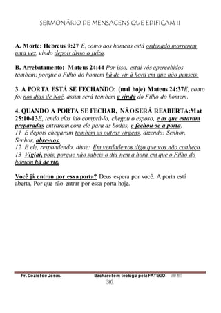 SERMONÁRIO DE MENSAGENS QUE EDIFICAM II
Pr. Geziel de Jesus. Bacharel em teologia pela FATEGO. ANO 2012
302
A. Morte: Hebreus 9:27 E, como aos homens está ordenado morrerem
uma vez, vindo depois disso o juízo,
B. Arrebatamento: Mateus 24:44 Por isso, estai vós apercebidos
também; porque o Filho do homem há de vir à hora em que não penseis.
3. A PORTA ESTÁ SE FECHANDO: (mal hoje) Mateus 24:37E, como
foi nos dias de Noé, assim será também a vinda do Filho do homem.
4. QUANDO A PORTA SE FECHAR, NÃO SERÁ REABERTA:Mat
25:10-13E, tendo elas ido comprá-lo, chegou o esposo, e as que estavam
preparadas entraram com ele para as bodas, e fechou-se a porta.
11 E depois chegaram também as outras virgens, dizendo: Senhor,
Senhor, abre-nos.
12 E ele, respondendo, disse: Em verdade vos digo que vos não conheço.
13 Vigiai, pois, porque não sabeis o dia nem a hora em que o Filho do
homem há de vir.
Você já entrou por essa porta? Deus espera por você. A porta está
aberta. Por que não entrar por essa porta hoje.
 