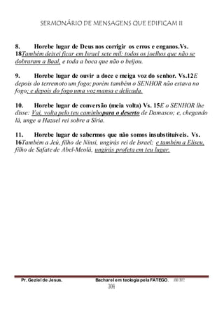 SERMONÁRIO DE MENSAGENS QUE EDIFICAM II
Pr. Geziel de Jesus. Bacharel em teologia pela FATEGO. ANO 2012
304
8. Horebe lugar de Deus nos corrigir os erros e enganos.Vs.
18Também deixei ficar em Israel sete mil: todos os joelhos que não se
dobraram a Baal, e toda a boca que não o beijou.
9. Horebe lugar de ouvir a doce e meiga voz do senhor. Vs.12E
depois do terremoto um fogo; porém também o SENHOR não estava no
fogo; e depois do fogo uma voz mansa e delicada.
10. Horebe lugar de conversão (meia volta) Vs. 15E o SENHOR lhe
disse: Vai, volta pelo teu caminhopara o deserto de Damasco; e, chegando
lá, unge a Hazael rei sobre a Síria.
11. Horebe lugar de sabermos que não somos insubstituíveis. Vs.
16Também a Jeú, filho de Ninsi, ungirás rei de Israel; e também a Eliseu,
filho de Safate de Abel-Meolá, ungirás profeta em teu lugar.
 
