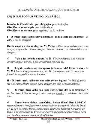 SERMONÁRIO DE MENSAGENS QUE EDIFICAM II
Pr. Geziel de Jesus. Bacharel em teologia pela FATEGO. ANO 2012
305
134) O IRMÃO MAIS VELHO LC: 15.25-32.
Introdução:Obediência por obrigação gera frustração.
Obediência sem alegria gera infelicidade.
Obediência sem amor gera legalismo vazio e fraco.
I – O irmão mais velho estava indignado com a volta do seu irmão. V:
28A. . Ele se indignou
Ouviu música e não se alegrou. V: 25Ora, o filho mais velho estivera no
campo; e, quando voltava, ao aproximar-se da casa, ouviu a música e as
danças.
 Veio a festa e não entrou. V: 28. Ele se indignou e não queria
entrar; saindo, porém, o pai, procurava conciliá-lo.
 Legalista não ama, não aproveita bem a vida! Escravo das leis:
V: 29A.Mas ele respondeu a seu pai: Há tantos anos que te sirvo sem
jamais transgredir uma ordem tua
II – O irmão mais velho era um baita de um ingrato V: 29B.E nunca
me deste um cabrito sequer para alegrar-me com os meus amigos;
 O irmão mais velho não tinha consciência dos seus direitos.31E
ele lhe disse: Filho, tu sempre estás comigo, e todas as minhas coisas são
tuas;
 Somos co-herdeiros com Cristo. Somos filhos! Rm: 8.16-17.O
mesmo Espírito testifica com o nosso espírito que somos filhos de Deus.
17 E, se nós somos filhos, somos logo herdeiros também, herdeiros de
Deus, e co-herdeiros de Cristo: se é certo que com ele padecemos, para
que também com ele sejamos glorificados.
 