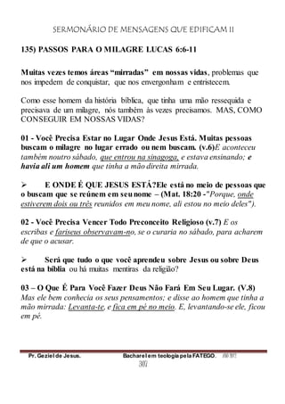 SERMONÁRIO DE MENSAGENS QUE EDIFICAM II
Pr. Geziel de Jesus. Bacharel em teologia pela FATEGO. ANO 2012
307
135) PASSOS PARA O MILAGRE LUCAS 6:6-11
Muitas vezes temos áreas “mirradas” em nossas vidas, problemas que
nos impedem de conquistar, que nos envergonham e entristecem.
Como esse homem da história bíblica, que tinha uma mão ressequida e
precisava de um milagre, nós também às vezes precisamos. MAS, COMO
CONSEGUIR EM NOSSAS VIDAS?
01 - Você Precisa Estar no Lugar Onde Jesus Está. Muitas pessoas
buscam o milagre no lugar errado ou nem buscam. (v.6)E aconteceu
também noutro sábado, que entrou na sinagoga, e estava ensinando; e
havia ali um homem que tinha a mão direita mirrada.
 E ONDE É QUE JESUS ESTÁ?Ele está no meio de pessoas que
o buscam que se reúnem em seunome – (Mat. 18:20 -"Porque, onde
estiverem dois ou três reunidos em meu nome, ali estou no meio deles").
02 - Você Precisa Vencer Todo Preconceito Religioso (v.7) E os
escribas e fariseus observavam-no, se o curaria no sábado, para acharem
de que o acusar.
 Será que tudo o que você aprendeu sobre Jesus ou sobre Deus
está na bíblia ou há muitas mentiras da religião?
03 – O Que É Para Você Fazer Deus Não Fará Em Seu Lugar. (V.8)
Mas ele bem conhecia os seus pensamentos; e disse ao homem que tinha a
mão mirrada: Levanta-te, e fica em pé no meio. E, levantando-se ele, ficou
em pé.
 