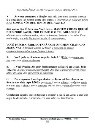 SERMONÁRIO DE MENSAGENS QUE EDIFICAM II
Pr. Geziel de Jesus. Bacharel em teologia pela FATEGO. ANO 2012
308
 Às vezes queremos a bênção, mas não queremos assumir a nossa
fé e obediência ao Senhor diante dos outros. : OLevanta-te, e fica em pé no
meio. SOMOS NÓS QUE TEMOS QUE FAZE-LO
4)há coisas Que É Para eu e Você Fazer, MAS TEM COISAS QUE SÓ
DEUS PODE FAZER; POR EXEMPLO O TEU MILAGRE! E,
olhando para todos em redor, disse ao homem: Estende a tua mão. E ele
assim o fez, e a mão lhe foi restituída sã como a outra.
VOCÊ PRECISA SABER O FARÁ COM O HOMEM CHAMADO
JESUS. VS.11E ficaram cheios de furor, e uns com os outros
conferenciavam sobre o que fariam a Jesus.
A. Você pode aceita-lo ou nega-lo. João 1:11Veio para o que era
seu, e os seus não o receberam
B. . Você Precisa Assumir Publicamente a Sua Fé em Jesus. João
1:12Mas, a todos quantos o receberam, deu-lhes o poder de serem feitos
filhos de Deus, aos que crêem no seu nome
C. Por enquanto é você que decide se Jesus vai ficar dentro ou
fora de sua vida. Apo 3:20Eis que estou à porta, e bato; se alguém ouvir
a minha voz, e abrir a porta, entrarei em sua casa, e com ele cearei, e ele
comigo.
Conclusão: aqueles que se dispuser a assumir a sua fé em Jesus, e crer que
o que há de mirrado e amarrado em suas vidas vai transformar.
 