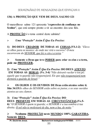 SERMONÁRIO DE MENSAGENS QUE EDIFICAM II
Pr. Geziel de Jesus. Bacharel em teologia pela FATEGO. ANO 2012
309
136) A PROTEÇÃO QUE VEM DE DEUS. SALMO 121
O maravilhoso salmo 121 apresenta “expressões de confiança no
Senhor”, que está sempre pronto a vir ao encontro dos seus fiéis.
A PROTEÇÃO é o tema central deste salmista!
 Uma “Proteção” Assim É Que Eu Preciso:
1) DO DEUS CRIADOR DE TODAS AS COISAS.(VS.1-2) “Elevo
os olhos para os montes: de onde me virá o socorro? O meu
socorrovem do SENHOR, que fez o céu e a terra.”
 Somente o Deus que teve PODER para criar os céus e a terra,
pode me PROTEGER.
2) Uma “Proteção” Assim É Que Eu Preciso: DO DEUS ATENTO
EM TODAS AS HORAS. (Vs. 3-4) “Não deixará vacilar o teu pé;
aquele que te guarda não tosquenejará. Eis que não tosquenejará nem
dormirá o guarda de Israel.”
 OS OLHOS E OS OUVIDOS DE Deus estão atentos sobre ti.
Slm 34:15Os olhos do SENHOR estão sobre os justos, e os seus ouvidos
atentos ao seu clamor.
3) Uma “Proteção” Assim É Que Eu Preciso: DO
DEUS PRESENTE EM TODAS AS CIRCUNSTÂNCIAS.(Vs.5-
6) “O SENHOR é quem te guarda; o SENHOR é a tua sombra à tua
direita. O sol não te molestará de dia, nem a lua, de noite.”
 Nenhuma PROTEÇÃO neste MUNDO é 100% GARANTIDA.
Somente DEUS.
 