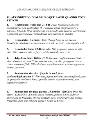 SERMONÁRIO DE MENSAGENS QUE EDIFICAM II
Pr. Geziel de Jesus. Bacharel em teologia pela FATEGO. ANO 2012
31
11) APRENDIZADO COM DEUS O QUE FAZER QUANDO VOCÊ
ESTIVER
1. Reclamando: Filipenses 2:14-15 Fazei todas as coisas sem
murmurações nem contendas; 15 Para que sejais irrepreensíveis e
sinceros, filhos de Deus inculpáveis, no meio de uma geração corrompida
e perversa, entre a qual resplandeceis como astros no mundo;
2. Ressentido: 1 Coríntios 13:5[O amor] não se porta com
indecência, não busca os seus interesses, não se irrita, não suspeita mal;
3. Revoltado: Lucas 22:42Dizendo: Pai, se queres, passa de mim
este cálice; todavia não se faça a minha vontade, mas a tua.
4. Julgado-se bom: Gálatas 2:20Já estou crucificado com Cristo; e
vivo, não mais eu, mas Cristo vive em mim; e a vida que agora vivo na
carne, vivo-a na fé do Filho de Deus, o qual me amou, e se entregou a si
mesmo por mim.
5. Sentimentos de culpa. (depois de você já ter
confessado):Romanos 8:1Portanto, agora nenhuma condenação há para
os que estão em Cristo Jesus, que não andam segundo a carne, mas
segundo o Espírito.
6. Sentimentos de inadequação: 2 Coríntios 12:9Ouça Deus lhe
dizer: “E disse-me: A minha graça te basta, porque o meu poder se
aperfeiçoa na fraqueza. De boa vontade, pois, me gloriarei nas minhas
fraquezas, para que em mim habite o poder de Cristo.”
 