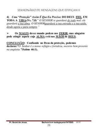 SERMONÁRIO DE MENSAGENS QUE EDIFICAM II
Pr. Geziel de Jesus. Bacharel em teologia pela FATEGO. ANO 2012
310
4) Uma “Proteção” Assim É Que Eu Preciso: DO DEUS FIEL EM
TODA A VIDA.(Vs. 7,8) ” O SENHOR te guardará de todo mal; ele
guardará a tua alma. O SENHORguardará a tua entrada e a tua saída,
desde agora e para sempre.”
 Os MALES desse mundo podem nos FERIR, mas ninguém
pode atingir aquele cuja ALMA está nas MÃOS de DEUS.
CONCLUSÃO: Confiando no Deus da proteção, podemos
declarar:“O Senhor é o nosso refúgio e fortaleza, socorro bem presente
na angústia.”(Salmo 46:1).
 