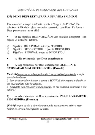 SERMONÁRIO DE MENSAGENS QUE EDIFICAM II
Pr. Geziel de Jesus. Bacharel em teologia pela FATEGO. ANO 2012
311
137) DEIXE DEUS RESTAURAR A SUA VIDA SALMO 32
Este é o salmo em que o salmista revela a “Alegria do Perdão”. Ele
relaciona à felicidade plena a estreita comunhão com Deus. Ele louva a
Deus por restaurar a sua vida!
• O que significa RESTAURAÇÃO? Ato ou efeito de reparar (-se);
reparo. 2. Conserto; reforma.
a) Significa RECUPERAR o tempo PERDIDO.
b) Significa RECONSTITUIR o que foi DESTRUÍDO.
c) Dignifica RENOVAR o que se DESGASTOU.
• A vida restaurada por Deus experimenta:
1) A vida restaurada por Deus experimenta: ALEGRIA E
SATISFAÇÃO SEM PRECEDENTES. (Passado)
Vs. (1-3)Bem-aventurado aquele cuja transgressão é perdoada, e cujo
pecado é coberto.
2 Bem-aventurado o homem a quem o SENHOR não imputa maldade, e
em cujo espírito não há engano.
3 Enquanto não confessei o meu pecado, eu me cansava, chorando o dia
inteiro.”
2) A vida restaurada por Deus experimenta: PAZ E LIVRAMENTO
SEM MEDIDA. (Presente)
(V.4-7)Porque de dia e de noite a tua mão pesava sobre mim; o meu
humor se tornou em sequidão de estio.
 
