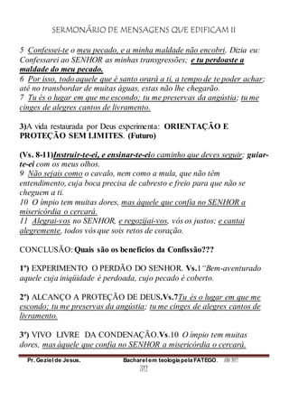 SERMONÁRIO DE MENSAGENS QUE EDIFICAM II
Pr. Geziel de Jesus. Bacharel em teologia pela FATEGO. ANO 2012
312
5 Confessei-te o meu pecado, e a minha maldade não encobri. Dizia eu:
Confessarei ao SENHOR as minhas transgressões; e tu perdoaste a
maldade do meu pecado.
6 Por isso, todo aquele que é santo orará a ti, a tempo de te poder achar;
até no transbordar de muitas águas, estas não lhe chegarão.
7 Tu és o lugar em que me escondo; tu me preservas da angústia; tu me
cinges de alegres cantos de livramento.
3)A vida restaurada por Deus experimenta: ORIENTAÇÃO E
PROTEÇÃO SEM LIMITES. (Futuro)
(Vs. 8-11)Instruir-te-ei, e ensinar-te-eio caminho que deves seguir; guiar-
te-ei com os meus olhos.
9 Não sejais como o cavalo, nem como a mula, que não têm
entendimento, cuja boca precisa de cabresto e freio para que não se
cheguem a ti.
10 O ímpio tem muitas dores, mas àquele que confia no SENHOR a
misericórdia o cercará.
11 Alegrai-vos no SENHOR, e regozijai-vos, vós os justos; e cantai
alegremente, todos vós que sois retos de coração.
CONCLUSÃO: Quais são os benefícios da Confissão???
1º) EXPERIMENTO O PERDÃO DO SENHOR. Vs.1“Bem-aventurado
aquele cuja iniqüidade é perdoada, cujo pecado é coberto.
2º) ALCANÇO A PROTEÇÃO DE DEUS.Vs.7Tu és o lugar em que me
escondo; tu me preservas da angústia; tu me cinges de alegres cantos de
livramento.
3º) VIVO LIVRE DA CONDENAÇÃO.Vs.10 O ímpio tem muitas
dores, mas àquele que confia no SENHOR a misericórdia o cercará.
 