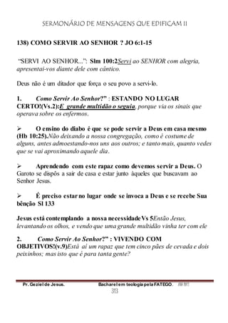SERMONÁRIO DE MENSAGENS QUE EDIFICAM II
Pr. Geziel de Jesus. Bacharel em teologia pela FATEGO. ANO 2012
313
138) COMO SERVIR AO SENHOR ? JO 6:1-15
“SERVI AO SENHOR...”: Slm 100:2Servi ao SENHOR com alegria,
apresentai-vos diante dele com cântico.
Deus não é um ditador que força o seu povo a servi-lo.
1. Como Servir Ao Senhor?” : ESTANDO NO LUGAR
CERTO!(Vs.2):E grande multidão o seguia, porque via os sinais que
operava sobre os enfermos.
 O ensino do diabo é que se pode servir a Deus em casa mesmo
(Hb 10:25).Não deixando a nossa congregação, como é costume de
alguns, antes admoestando-nos uns aos outros; e tanto mais, quanto vedes
que se vai aproximando aquele dia.
 Aprendendo com este rapaz como devemos servir a Deus. O
Garoto se dispôs a sair de casa e estar junto àqueles que buscavam ao
Senhor Jesus.
 É preciso estarno lugar onde se invoca a Deus e se recebe Sua
bênção Sl 133
Jesus está contemplando a nossa necessidadeVs 5Então Jesus,
levantando os olhos, e vendo que uma grande multidão vinha ter com ele
2. Como Servir Ao Senhor?” : VIVENDO COM
OBJETIVOS!(v.9)Está aí um rapaz que tem cinco pães de cevada e dois
peixinhos; mas isto que é para tanta gente?
 