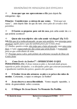 SERMONÁRIO DE MENSAGENS QUE EDIFICAM II
Pr. Geziel de Jesus. Bacharel em teologia pela FATEGO. ANO 2012
314
 Jesus quer que nos apresentemos a Ele para depois lhe
entregarmos algo.
Primeiro: Consideremos a entrega do que somos. “Está aqui um
rapaz”, para depois falar do que ele tem: cinco pães de cevada e dois
peixinhos.
 O Garoto se preparou para sair de casa, pois sabia aonde iria e o
que poderia acontecer!
 Quem não tem objetivo não sabe aonde vai chegar! (Fp 3:12-
14).Não que já a tenha alcançado, ou que seja perfeito; mas prossigo para
alcançar aquilo para o que fui também preso por Cristo Jesus.
13 Irmãos, quanto a mim, não julgo que o haja alcançado; mas uma coisa
faço, e é que, esquecendo-me das coisas que atrás ficam, e avançando
para as que estão diante de mim,
14 Prossigo para o alvo, pelo prêmio da soberana vocação de Deus em
Cristo Jesus.
3. Como Servir Ao Senhor?” : OFERECENDO O QUE
POSSUIMOS!(v.11): E Jesus tomou os pães e, havendo dado graças,
repartiu-os pelos discípulos, e os discípulos pelos que estavam assentados;
e igualmente também dos peixes, quanto eles queriam.
 O Senhor Jesus não arrancou os pães e os peixes das mãos do
menino. Certamente, o rapaz os entregou ao Senhor!
 Jesus observa a nossa liberalidade. Vemos naquele rapazinho, a
vitória da generosidade sobre a avareza.
4. O Milagre De Jesus Ocorre No Momento Da Partilha.
 