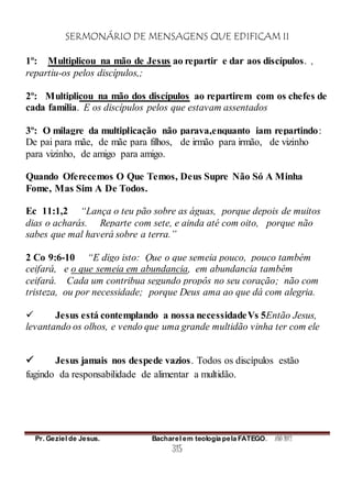 SERMONÁRIO DE MENSAGENS QUE EDIFICAM II
Pr. Geziel de Jesus. Bacharel em teologia pela FATEGO. ANO 2012
315
1º: Multiplicou na mão de Jesus ao repartir e dar aos discípulos. ,
repartiu-os pelos discípulos,;
2º: Multiplicou na mão dos discípulos ao repartirem com os chefes de
cada família. E os discípulos pelos que estavam assentados
3º: O milagre da multiplicação não parava,enquanto iam repartindo:
De pai para mãe, de mãe para filhos, de irmão para irmão, de vizinho
para vizinho, de amigo para amigo.
Quando Oferecemos O Que Temos, Deus Supre Não Só A Minha
Fome, Mas Sim A De Todos.
Ec 11:1,2 “Lança o teu pão sobre as águas, porque depois de muitos
dias o acharás. Reparte com sete, e ainda até com oito, porque não
sabes que mal haverá sobre a terra.”
2 Co 9:6-10 “E digo isto: Que o que semeia pouco, pouco também
ceifará, e o que semeia em abundancia, em abundancia também
ceifará. Cada um contribua segundo propôs no seu coração; não com
tristeza, ou por necessidade; porque Deus ama ao que dá com alegria.
 Jesus está contemplando a nossa necessidadeVs 5Então Jesus,
levantando os olhos, e vendo que uma grande multidão vinha ter com ele
 Jesus jamais nos despede vazios. Todos os discípulos estão
fugindo da responsabilidade de alimentar a multidão.
 
