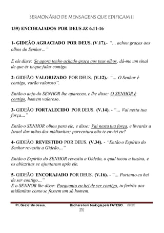 SERMONÁRIO DE MENSAGENS QUE EDIFICAM II
Pr. Geziel de Jesus. Bacharel em teologia pela FATEGO. ANO 2012
316
139) ENCORAJADOS POR DEUS JZ 6.11-16
1- GIDEÃO AGRACIADO POR DEUS. (V.17).- “… achou graças aos
olhos do Senhor…”
E ele disse: Se agora tenho achado graça aos teus olhos, dá-me um sinal
de que és tu que falas comigo.
2- GIDEÃO VALORIZADO POR DEUS. (V.12).- “… O Senhor é
contigo, varão valoroso”.
Então o anjo do SENHOR lhe apareceu, e lhe disse: O SENHOR é
contigo, homem valoroso.
3- GIDEÃO FORTALECIDO POR DEUS. (V.14). - “… Vai nesta tua
força…”
Então o SENHOR olhou para ele, e disse: Vai nesta tua força, e livrarás a
Israel das mãos dos midianitas; porventura não te enviei eu?
4- GIDEÃO REVESTIDO POR DEUS. (V.34). - “Então o Espírito do
Senhor revestiu a Gideão…”
Então o Espírito do SENHOR revestiu a Gideão, o qual tocou a buzina, e
os abiezritas se ajuntaram após ele.
5- GIDEÃO ENCORAJADO POR DEUS. (V.16). - “… Portanto eu hei
de ser contigo…”
E o SENHOR lhe disse: Porquanto eu hei de ser contigo, tu ferirás aos
midianitas como se fossem um só homem.
 