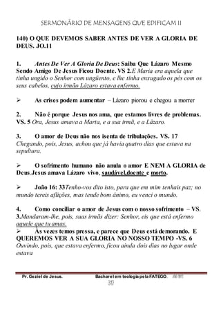 SERMONÁRIO DE MENSAGENS QUE EDIFICAM II
Pr. Geziel de Jesus. Bacharel em teologia pela FATEGO. ANO 2012
317
140) O QUE DEVEMOS SABER ANTES DE VER A GLORIA DE
DEUS. JO.11
1. Antes De Ver A Gloria De Deus: Saiba Que Lázaro Mesmo
Sendo Amigo De Jesus Ficou Doente. VS 2.E Maria era aquela que
tinha ungido o Senhor com ungüento, e lhe tinha enxugado os pés com os
seus cabelos, cujo irmão Lázaro estava enfermo.
 As crises podem aumentar – Lázaro piorou e chegou a morrer
2. Não é porque Jesus nos ama, que estamos livres de problemas.
VS. 5 Ora, Jesus amava a Marta, e a sua irmã, e a Lázaro.
3. O amor de Deus não nos isenta de tribulações. VS. 17
Chegando, pois, Jesus, achou que já havia quatro dias que estava na
sepultura.
 O sofrimento humano não anula o amor E NEM A GLORIA de
Deus.Jesus amava Lázaro vivo, saudável,doente e morto.
 João 16: 33Tenho-vos dito isto, para que em mim tenhais paz; no
mundo tereis aflições, mas tende bom ânimo, eu venci o mundo.
4. Como conciliar o amor de Jesus com o nosso sofrimento – VS.
3.Mandaram-lhe, pois, suas irmãs dizer: Senhor, eis que está enfermo
aquele que tu amas.
 Às vezes temos pressa, e parece que Deus está demorando. E
QUEREMOS VER A SUA GLORIA NO NOSSO TEMPO -VS. 6
Ouvindo, pois, que estava enfermo, ficou ainda dois dias no lugar onde
estava
 
