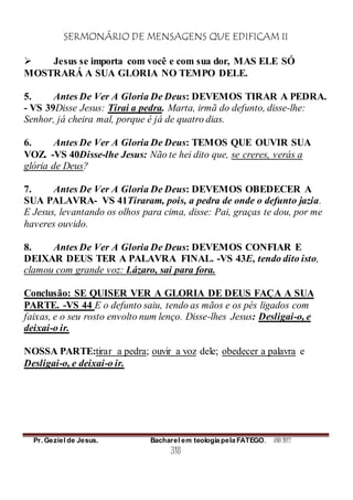SERMONÁRIO DE MENSAGENS QUE EDIFICAM II
Pr. Geziel de Jesus. Bacharel em teologia pela FATEGO. ANO 2012
318
 Jesus se importa com você e com sua dor, MAS ELE SÓ
MOSTRARÁ A SUA GLORIA NO TEMPO DELE.
5. Antes De Ver A Gloria De Deus: DEVEMOS TIRAR A PEDRA.
- VS 39Disse Jesus: Tirai a pedra. Marta, irmã do defunto, disse-lhe:
Senhor, já cheira mal, porque é já de quatro dias.
6. Antes De Ver A Gloria De Deus: TEMOS QUE OUVIR SUA
VOZ. -VS 40Disse-lhe Jesus: Não te hei dito que, se creres, verás a
glória de Deus?
7. Antes De Ver A Gloria De Deus: DEVEMOS OBEDECER A
SUA PALAVRA- VS 41Tiraram, pois, a pedra de onde o defunto jazia.
E Jesus, levantando os olhos para cima, disse: Pai, graças te dou, por me
haveres ouvido.
8. Antes De Ver A Gloria De Deus: DEVEMOS CONFIAR E
DEIXAR DEUS TER A PALAVRA FINAL. -VS 43E, tendo dito isto,
clamou com grande voz: Lázaro, sai para fora.
Conclusão: SE QUISER VER A GLORIA DE DEUS FAÇA A SUA
PARTE. -VS 44 E o defunto saiu, tendo as mãos e os pés ligados com
faixas, e o seu rosto envolto num lenço. Disse-lhes Jesus: Desligai-o, e
deixai-o ir.
NOSSA PARTE:tirar a pedra; ouvir a voz dele; obedecer a palavra e
Desligai-o, e deixai-o ir.
 