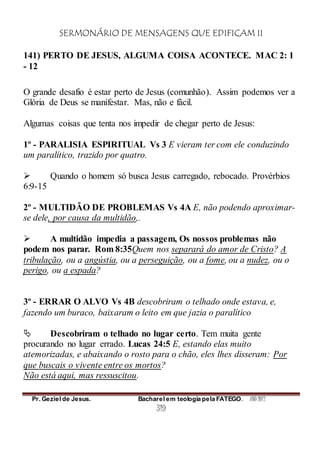 SERMONÁRIO DE MENSAGENS QUE EDIFICAM II
Pr. Geziel de Jesus. Bacharel em teologia pela FATEGO. ANO 2012
319
141) PERTO DE JESUS, ALGUMA COISA ACONTECE. MAC 2: 1
- 12
O grande desafio é estar perto de Jesus (comunhão). Assim podemos ver a
Glória de Deus se manifestar. Mas, não e fácil.
Algumas coisas que tenta nos impedir de chegar perto de Jesus:
1º - PARALISIA ESPIRITUAL Vs 3 E vieram ter com ele conduzindo
um paralítico, trazido por quatro.
 Quando o homem só busca Jesus carregado, rebocado. Provérbios
6:9-15
2º - MULTIDÃO DE PROBLEMAS Vs 4A E, não podendo aproximar-
se dele, por causa da multidão,.
 A multidão impedia a passagem, Os nossos problemas não
podem nos parar. Rom 8:35Quem nos separará do amor de Cristo? A
tribulação, ou a angústia, ou a perseguição, ou a fome, ou a nudez, ou o
perigo, ou a espada?
3º - ERRAR O ALVO Vs 4B descobriram o telhado onde estava, e,
fazendo um buraco, baixaram o leito em que jazia o paralítico
 Descobriram o telhado no lugar certo. Tem muita gente
procurando no lugar errado. Lucas 24:5 E, estando elas muito
atemorizadas, e abaixando o rosto para o chão, eles lhes disseram: Por
que buscais o vivente entre os mortos?
Não está aqui, mas ressuscitou.
 