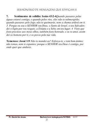 SERMONÁRIO DE MENSAGENS QUE EDIFICAM II
Pr. Geziel de Jesus. Bacharel em teologia pela FATEGO. ANO 2012
32
7. Sentimentos de solidão: Isaías 43:2-4Quando passares pelas
águas estarei contigo, e quando pelos rios, eles não te submergirão;
quando passares pelo fogo, não te queimarás, nem a chama arderá em ti.
3 Porque eu sou o SENHOR teu Deus, o Santo de Israel, o teu Salvador;
dei o Egito por teu resgate, a Etiópia e a Seba em teu lugar. 4 Visto que
foste precioso aos meus olhos, também foste honrado, e eu te amei, assim
dei os homens por ti, e os povos pela tua vida.
Temeroso: Josué 1:9 Não to mandei eu? Esforça-te, e tem bom ânimo;
não temas, nem te espantes; porque o SENHOR teu Deus é contigo, por
onde quer que andares.
 