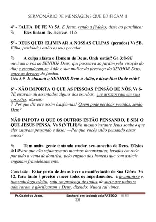 SERMONÁRIO DE MENSAGENS QUE EDIFICAM II
Pr. Geziel de Jesus. Bacharel em teologia pela FATEGO. ANO 2012
320
4º - FALTA DE FE Vs 5A. E Jesus, vendo a fé deles, disse ao paralítico:
 Eles tinham fé. Hebreus 11:6
5º - DEUS QUER ELIMINAR A NOSSAS CULPAS (pecados) Vs 5B.
Filho, perdoados estão os teus pecados.
 A culpa afasta o Homem de Deus. Onde estás? Gn 3:8-9E
ouviram a voz do SENHOR Deus, que passeava no jardim pela viração do
dia; e esconderam-se Adão e sua mulher da presença do SENHOR Deus,
entre as árvores do jardim.
Gên 3:9 E chamou o SENHOR Deus a Adão, e disse-lhe: Onde estás?
6º - NÃO IMPORTA O QUE AS PESSOAS PENSÃO DE NÓS. Vs 6-
7E estavam ali assentados alguns dos escribas, que arrazoavam em seus
corações, dizendo:
7 Por que diz este assim blasfêmias? Quem pode perdoar pecados, senão
Deus?
NÃO IMPOTA O QUE OS OUTROS ESTÃO PENSANDO, E SIM O
QUE JESUS PENSA. Vs 8 (NTLH)No mesmo instante Jesus soube o que
eles estavam pensando e disse: —Por que vocês estão pensando essas
coisas?
 Tem muita gente tentando mudar seu conceito de Deus. Efésios
4:14Para que não sejamos mais meninos inconstantes, levados em roda
por todo o vento de doutrina, pelo engano dos homens que com astúcia
enganam fraudulosamente.
Conclusão: Estar perto de Jesus é ver a manifestação de Sua Glória Vs
12. Para tanto é preciso vencer todos os impedimentos. E levantou-se e,
tomando logo o leito, saiu em presença de todos, de sorte que todos se
admiraram e glorificaram a Deus, dizendo: Nunca tal vimos.
 