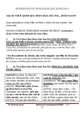 SERMONÁRIO DE MENSAGENS QUE EDIFICAM II
Pr. Geziel de Jesus. Bacharel em teologia pela FATEGO. ANO 2012
321
142) SE VOCÊ QUER QUE DEUS SEJA SEU PAI... JOÃO 8:12-59
Jesus apresenta-se como Filho de Deus e vários de seus ouvintes não
creem nele.
ENTÃO COMO SE TORNAREM FILHOS DE DEUS? Aceitando a
Jesus Cristo como Salvador de suas vidas.
1. Se Você Quer Que Deus Seja Seu Pai:NÃO SE DEIXE
ENGANAR POR FALSOS ENSINAMENTOS. TIPO: TODOS SÃO
FILHOS DE DEUS!Joã 8:42Disse-lhes, pois, Jesus: Se Deus fosse o
vosso Pai, certamente me amaríeis, pois que eu saí, e vim de Deus; não
vim de mim mesmo, mas ele me enviou.
- Ser descendente de Abraão não torna ninguém um filho de DeusJoão
8:37Bem sei que sois descendência de Abraão; contudo, procurais matar-
me, porque a minha palavra não entra em vós.
2. Se Você Quer Que Deus Seja Seu Pai: PRECISA QUERER SER
FILHO DELE.
Joã 8:41Vós fazeis as obras de
vosso pai. Disseram-lhe, pois: Nós
não somos nascidos de prostituição;
temos um Pai, que é Deus.
Joã 8:42 Disse-lhes, pois, Jesus:
Se Deus fosse o vosso Pai,
certamente me amaríeis, pois que
eu saí, e vim de Deus; não vim de
mim mesmo, mas ele me enviou.
Joã 8:43 Por que não entendeis a
Joã 8:41Vocês estão fazendo o que
o pai de vocês fez. Eles
responderam: Nós não somos filhos
ilegítimos; nós temos um Pai, que é
Deus!
Joã 8:42 Jesus disse a eles: —Se
Deus fosse, de fato, o Pai de vocês,
então vocês me amariam, pois eu
vim de Deus e agora estou aqui. Eu
não vim por minha própria conta,
 