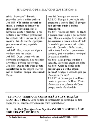 SERMONÁRIO DE MENSAGENS QUE EDIFICAM II
Pr. Geziel de Jesus. Bacharel em teologia pela FATEGO. ANO 2012
322
minha linguagem? Por não
poderdes ouvir a minha palavra.
Joã 8:44 Vós tendes por pai ao
diabo, e quereis satisfazer os
desejos de vosso pai. Ele foi
homicida desde o princípio, e não
se firmou na verdade, porque não
há verdade nele. Quando ele profere
mentira, fala do que lhe é próprio,
porque é mentiroso, e pai da
mentira.
Joã 8:45 Mas, porque vos digo a
verdade, não me credes.
Joã 8:46 Quem dentre vós me
convence de pecado? E se vos digo
a verdade, por que não credes?
Joã 8:47 Quem é de Deus escuta
as palavras de Deus; por isso vós
não as escutais, porque não sois de
Deus.
mas foi Deus que me enviou.
Joã 8:43 Por que é que vocês não
entendem o que eu digo? É porque
não querem ouvir a minha
mensagem.
Joã 8:44 Vocês são filhos do Diabo
e querem fazer o que o pai de vocês
quer. Desde a criação do mundo ele
foi assassino e nunca esteve do lado
da verdade porque nele não existe
verdade. Quando o Diabo mente,
está apenas fazendo o que é o seu
costume, pois é mentiroso e é o pai
de todas as mentiras.
Joã 8:45 Mas, porque eu digo a
verdade, vocês não crêem em mim.
Joã 8:46 Qual de vocês pode
provar que eu tenho algum
pecado? Se digo a verdade, por que
não crêem em mim?
Joã 8:47 A pessoa que é de Deus
escuta as palavras de Deus. Vocês
não escutam as palavras de Deus
porque vocês não são dele.
- CUIDADO! VERIFIQUE COMO ESTÁ A SUA SITUAÇÃO
DIANTE DE DEUS. Você poderá se surpreender ao saber que só terá
Deus por Pai quando crer em Jesus como seu Salvador.
3. Se Você Quer Que Deus Seja Seu Pai: SÓ CONSEGUIRÁ SE
FOR ATRAVÉS DE JESUS.
 