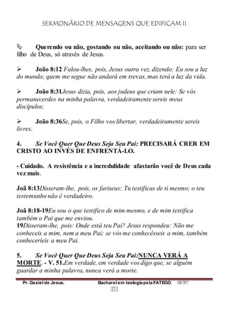SERMONÁRIO DE MENSAGENS QUE EDIFICAM II
Pr. Geziel de Jesus. Bacharel em teologia pela FATEGO. ANO 2012
323
 Querendo ou não, gostando ou não, aceitando ou não: para ser
filho de Deus, só através de Jesus.
 João 8:12 Falou-lhes, pois, Jesus outra vez, dizendo: Eu sou a luz
do mundo; quem me segue não andará em trevas, mas terá a luz da vida.
 João 8:31Jesus dizia, pois, aos judeus que criam nele: Se vós
permanecerdes na minha palavra, verdadeiramente sereis meus
discípulos;
 João 8:36Se, pois, o Filho vos libertar, verdadeiramente sereis
livres.
4. Se Você Quer Que Deus Seja Seu Pai: PRECISARÁ CRER EM
CRISTO AO INVÉS DE ENFRENTÁ-LO.
- Cuidado. A resistência e a incredulidade afastarão você de Deus cada
vez mais.
Joã 8:13Disseram-lhe, pois, os fariseus: Tu testificas de ti mesmo; o teu
testemunho não é verdadeiro.
Joã 8:18-19Eu sou o que testifico de mim mesmo, e de mim testifica
também o Pai que me enviou.
19Disseram-lhe, pois: Onde está teu Pai? Jesus respondeu: Não me
conheceis a mim, nem a meu Pai; se vós me conhecêsseis a mim, também
conheceríeis a meu Pai.
5. Se Você Quer Que Deus Seja Seu Pai:NUNCA VERÁ A
MORTE. - V. 51.Em verdade, em verdade vos digo que, se alguém
guardar a minha palavra, nunca verá a morte.
 