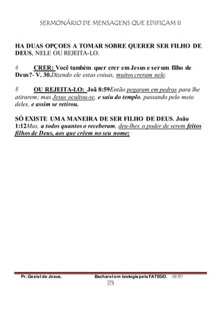 SERMONÁRIO DE MENSAGENS QUE EDIFICAM II
Pr. Geziel de Jesus. Bacharel em teologia pela FATEGO. ANO 2012
324
HA DUAS OPÇOES A TOMAR SOBRE QUERER SER FILHO DE
DEUS, NELE OU REJEITA-LO.
 CRER: Você também quer crer em Jesus e serum filho de
Deus?- V. 30.Dizendo ele estas coisas, muitos creram nele.
 OU REJEITA-LO: Joã 8:59Então pegaram em pedras para lhe
atirarem; mas Jesus ocultou-se, e saiu do templo, passando pelo meio
deles, e assim se retirou.
SÓ EXISTE UMA MANEIRA DE SER FILHO DE DEUS. João
1:12Mas, a todos quantos o receberam, deu-lhes o poder de serem feitos
filhos de Deus, aos que crêem no seu nome;
 