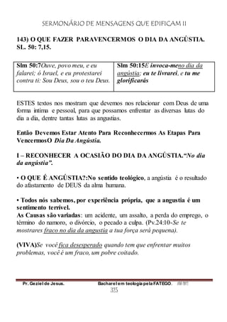 SERMONÁRIO DE MENSAGENS QUE EDIFICAM II
Pr. Geziel de Jesus. Bacharel em teologia pela FATEGO. ANO 2012
325
143) O QUE FAZER PARAVENCERMOS O DIA DA ANGÚSTIA.
SL. 50: 7,15.
Slm 50:7Ouve, povo meu, e eu
falarei; ó Israel, e eu protestarei
contra ti: Sou Deus, sou o teu Deus.
Slm 50:15E invoca-meno dia da
angústia; eu te livrarei, e tu me
glorificarás
ESTES textos nos mostram que devemos nos relacionar com Deus de uma
forma intima e pessoal, para que possamos enfrentar as diversas lutas do
dia a dia, dentre tantas lutas as angustias.
Então Devemos Estar Atento Para Reconhecermos As Etapas Para
VencermosO Dia Da Angústia.
I – RECONHECER A OCASIÃO DO DIA DA ANGÚSTIA.“No dia
da angústia”.
• O QUE É ANGÚSTIA?:No sentido teológico, a angústia é o resultado
do afastamento de DEUS da alma humana.
• Todos nós sabemos, por experiência própria, que a angustia é um
sentimento terrível.
As Causas são variadas: um acidente, um assalto, a perda do emprego, o
término do namoro, o divórcio, o pecado a culpa. (Pv.24:10-Se te
mostrares fraco no dia da angustia a tua força será pequena).
(VIVA)Se você fica desesperado quando tem que enfrentar muitos
problemas, você é um fraco, um pobre coitado.
 