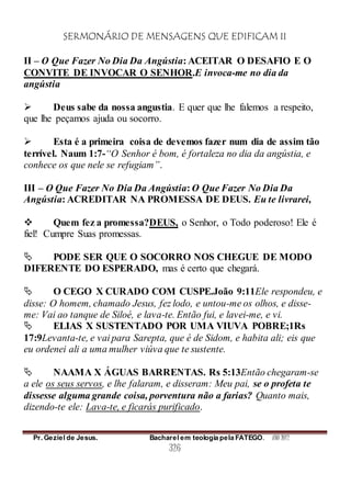 SERMONÁRIO DE MENSAGENS QUE EDIFICAM II
Pr. Geziel de Jesus. Bacharel em teologia pela FATEGO. ANO 2012
326
II – O Que Fazer No Dia Da Angústia: ACEITAR O DESAFIO E O
CONVITE DE INVOCAR O SENHOR.E invoca-me no dia da
angústia
 Deus sabe da nossa angustia. E quer que lhe falemos a respeito,
que lhe peçamos ajuda ou socorro.
 Esta é a primeira coisa de devemos fazer num dia de assim tão
terrível. Naum 1:7-“O Senhor é bom, é fortaleza no dia da angústia, e
conhece os que nele se refugiam”.
III – O Que Fazer No Dia Da Angústia: O Que Fazer No Dia Da
Angústia: ACREDITAR NA PROMESSA DE DEUS. Eu te livrarei,
 Quem fez a promessa?DEUS, o Senhor, o Todo poderoso! Ele é
fiel! Cumpre Suas promessas.
 PODE SER QUE O SOCORRO NOS CHEGUE DE MODO
DIFERENTE DO ESPERADO, mas é certo que chegará.
 O CEGO X CURADO COM CUSPE.João 9:11Ele respondeu, e
disse: O homem, chamado Jesus, fez lodo, e untou-me os olhos, e disse-
me: Vai ao tanque de Siloé, e lava-te. Então fui, e lavei-me, e vi.
 ELIAS X SUSTENTADO POR UMA VIUVA POBRE;1Rs
17:9Levanta-te, e vai para Sarepta, que é de Sidom, e habita ali; eis que
eu ordenei ali a uma mulher viúva que te sustente.
 NAAMA X ÁGUAS BARRENTAS. Rs 5:13Então chegaram-se
a ele os seus servos, e lhe falaram, e disseram: Meu pai, se o profeta te
dissesse alguma grande coisa, porventura não a farias? Quanto mais,
dizendo-te ele: Lava-te, e ficarás purificado.
 