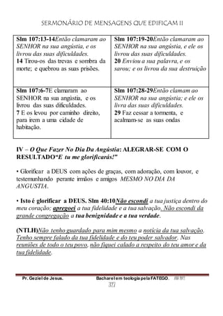 SERMONÁRIO DE MENSAGENS QUE EDIFICAM II
Pr. Geziel de Jesus. Bacharel em teologia pela FATEGO. ANO 2012
327
Slm 107:13-14Então clamaram ao
SENHOR na sua angústia, e os
livrou das suas dificuldades.
14 Tirou-os das trevas e sombra da
morte; e quebrou as suas prisões.
Slm 107:19-20Então clamaram ao
SENHOR na sua angústia, e ele os
livrou das suas dificuldades.
20 Enviou a sua palavra, e os
sarou; e os livrou da sua destruição
Slm 107:6-7E clamaram ao
SENHOR na sua angústia, e os
livrou das suas dificuldades.
7 E os levou por caminho direito,
para irem a uma cidade de
habitação.
Slm 107:28-29Então clamam ao
SENHOR na sua angústia; e ele os
livra das suas dificuldades.
29 Faz cessar a tormenta, e
acalmam-se as suas ondas
IV – O Que Fazer No Dia Da Angústia: ALEGRAR-SE COM O
RESULTADO“E tu me glorificarás!”
• Glorificar a DEUS com ações de graças, com adoração, com louvor, e
testemunhando perante irmãos e amigos MESMO NO DIA DA
ANGUSTIA.
• Isto é glorificar a DEUS. Slm 40:10Não escondi a tua justiça dentro do
meu coração; apregoei a tua fidelidade e a tua salvação. Não escondi da
grande congregação a tua benignidade e a tua verdade.
(NTLH)Não tenho guardado para mim mesmo a notícia da tua salvação.
Tenho sempre falado da tua fidelidade e do teu poder salvador. Nas
reuniões de todo o teu povo, não fiquei calado a respeito do teu amor e da
tua fidelidade.
 