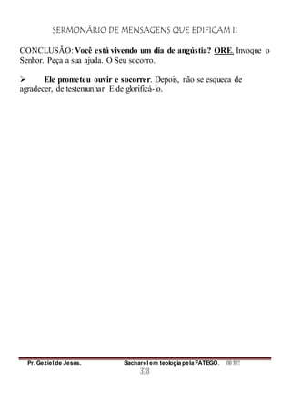 SERMONÁRIO DE MENSAGENS QUE EDIFICAM II
Pr. Geziel de Jesus. Bacharel em teologia pela FATEGO. ANO 2012
328
CONCLUSÃO: Você está vivendo um dia de angústia? ORE. Invoque o
Senhor. Peça a sua ajuda. O Seu socorro.
 Ele prometeu ouvir e socorrer. Depois, não se esqueça de
agradecer, de testemunhar E de glorificá-lo.
 