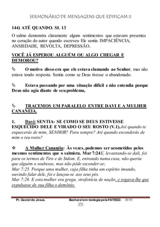 SERMONÁRIO DE MENSAGENS QUE EDIFICAM II
Pr. Geziel de Jesus. Bacharel em teologia pela FATEGO. ANO 2012
329
144) ATÉ QUANDO. SL 13
O salmo demonstra claramente alguns sentimentos que estavam presentes
no coração do autor quando escreveu Ele sentia IMPACIÊNCIA,
ANSIEDADE, REVOLTA, DEPRESSÃO.
VOCÊ JÁ ESPEROU ALGUÉM OU ALGO CHEGAR E
DEMOROU?
 O motivo disso era que ele estava clamando ao Senhor, mas não
estava tendo resposta. Sentia como se Deus tivesse o abandonado.
 Estava passando por uma situação difícil e não entendia porque
Deus não agia diante de seuproblema,
 TRACEMOS UM PARALELO ENTRE DAVI E A MULHER
CANANEIA.
1. Davi: SENTIA- SE COMO SE DEUS ESTIVESSE
ESQUECIDO DELE E VIRADO O SEU ROSTO (V.1).Até quando te
esquecerás de mim, SENHOR? Para sempre? Até quando esconderás de
mim o teu rosto?
 A Mulher Cananéia: Às vezes, podemos ser acometidos pelos
mesmos sentimentos que o salmista. Mar 7:24E, levantando-se dali, foi
para os termos de Tiro e de Sidom. E, entrando numa casa, não queria
que alguém o soubesse, mas não pôde esconder-se;
Mar 7:25 Porque uma mulher, cuja filha tinha um espírito imundo,
ouvindo falar dele, foi e lançou-se aos seus pés.
Mar 7:26 E esta mulher era grega, sirofenícia de nação, e rogava-lhe que
expulsasse de sua filha o demônio.
 
