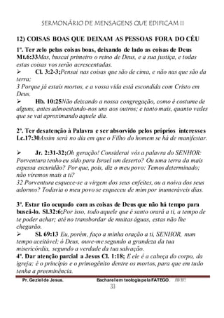 SERMONÁRIO DE MENSAGENS QUE EDIFICAM II
Pr. Geziel de Jesus. Bacharel em teologia pela FATEGO. ANO 2012
33
12) COISAS BOAS QUE DEIXAM AS PESSOAS FORA DO CÉU
1º. Ter zelo pelas coisas boas, deixando de lado as coisas de Deus
Mt.6:33Mas, buscai primeiro o reino de Deus, e a sua justiça, e todas
estas coisas vos serão acrescentadas.
 Cl. 3:2-3;Pensai nas coisas que são de cima, e não nas que são da
terra;
3 Porque já estais mortos, e a vossa vida está escondida com Cristo em
Deus.
 Hb. 10:25Não deixando a nossa congregação, como é costume de
alguns, antes admoestando-nos uns aos outros; e tanto mais, quanto vedes
que se vai aproximando aquele dia.
2º. Ter desatenção à Palavra e ser absorvido pelos próprios interesses
Lc.17:30Assim será no dia em que o Filho do homem se há de manifestar.
 Jr. 2:31-32;Oh geração! Considerai vós a palavra do SENHOR:
Porventura tenho eu sido para Israel um deserto? Ou uma terra da mais
espessa escuridão? Por que, pois, diz o meu povo: Temos determinado;
não viremos mais a ti?
32 Porventura esquece-se a virgem dos seus enfeites, ou a noiva dos seus
adornos? Todavia o meu povo se esqueceu de mim por inumeráveis dias.
3º. Estar tão ocupado com as coisas de Deus que não há tempo para
buscá-lo. Sl.32:6;Por isso, todo aquele que é santo orará a ti, a tempo de
te poder achar; até no transbordar de muitas águas, estas não lhe
chegarão.
 Sl. 69:13 Eu, porém, faço a minha oração a ti, SENHOR, num
tempo aceitável; ó Deus, ouve-me segundo a grandeza da tua
misericórdia, segundo a verdade da tua salvação.
4º. Dar atenção parcial a Jesus Cl. 1:18; E ele é a cabeça do corpo, da
igreja; é o princípio e o primogênito dentre os mortos, para que em tudo
tenha a preeminência.
 