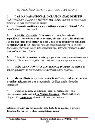 SERMONÁRIO DE MENSAGENS QUE EDIFICAM II
Pr. Geziel de Jesus. Bacharel em teologia pela FATEGO. ANO 2012
330
2. Davi: NÃO ABANDONAR O CLAMOR /NÃO DESISTIR
(V.3)Atende-me, ouve-me, ó SENHOR meu Deus; ilumina os meus olhos
para que eu não adormeça na morte;
 O salmista continua a crer, continua a chamar Deus de"Meu
Deus"e insiste em sua oração.
 A Mulher Cananéia: Mesmo com o coração cheio de
impaciência, ansiedade e até de revolta, ela tem uma coisa clara em
sua mente: "não pode parar de orar", não pode desistir de continuar
clamando.Mat 15:23 Mas ele não lhe respondeu palavra. E os seus
discípulos, chegando ao pé dele, rogaram-lhe, dizendo: Despede-a, que
vem gritando atrás de nós.
 Diferente de muitos de nós, que paramos de orar e desistimos com
facilidade diante das situações, nas quais não temos resposta imediata,
3. NÃO ABANDONAR A CONFIANÇA (V.5)Mas eu confio na
tua benignidade; na tua salvação se alegrará o meu coração.
 Mesmo diante a aparente ausência de Deus, o salmista continua
a confiar nele, mesmo que a intervenção de Deus ainda não tenha
acontecido.
 Quantos de nós, ao primeiro sinal de tribulação, não
conseguimos mais louvar! A Mulher Cananéia: Mat 15:25Então
chegou ela, e adorou-o, dizendo: Senhor, socorre-me!
Sabemos louvar apenas quando está tudo bem quando o grande
desafio é louvar ao Senhor incondicionalmente.
 